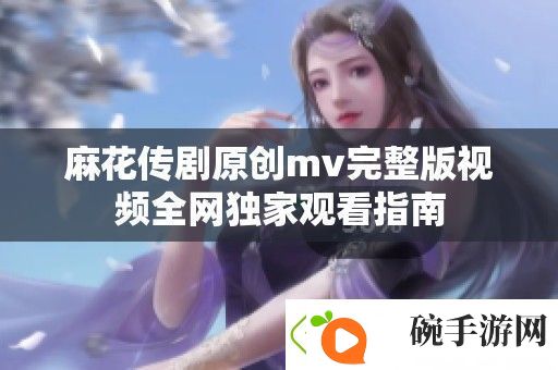 麻花传剧原创mv完整版视频全独家观看指南